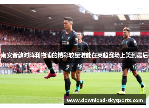 南安普敦对阵利物浦的精彩较量谁能在英超赛场上笑到最后 南安普敦对阵利物浦的精彩较量谁能在英超赛场上笑到最后