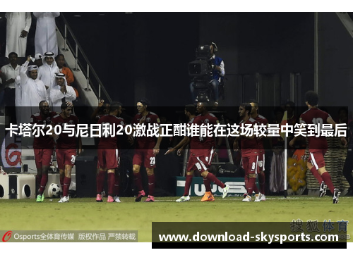 卡塔尔20与尼日利20激战正酣谁能在这场较量中笑到最后 卡塔尔20与尼日利20激战正酣谁能在这场较量中笑到最后