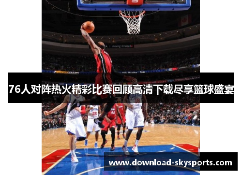 76人对阵热火精彩比赛回顾高清下载尽享篮球盛宴 76人对阵热火精彩比赛回顾高清下载尽享篮球盛宴